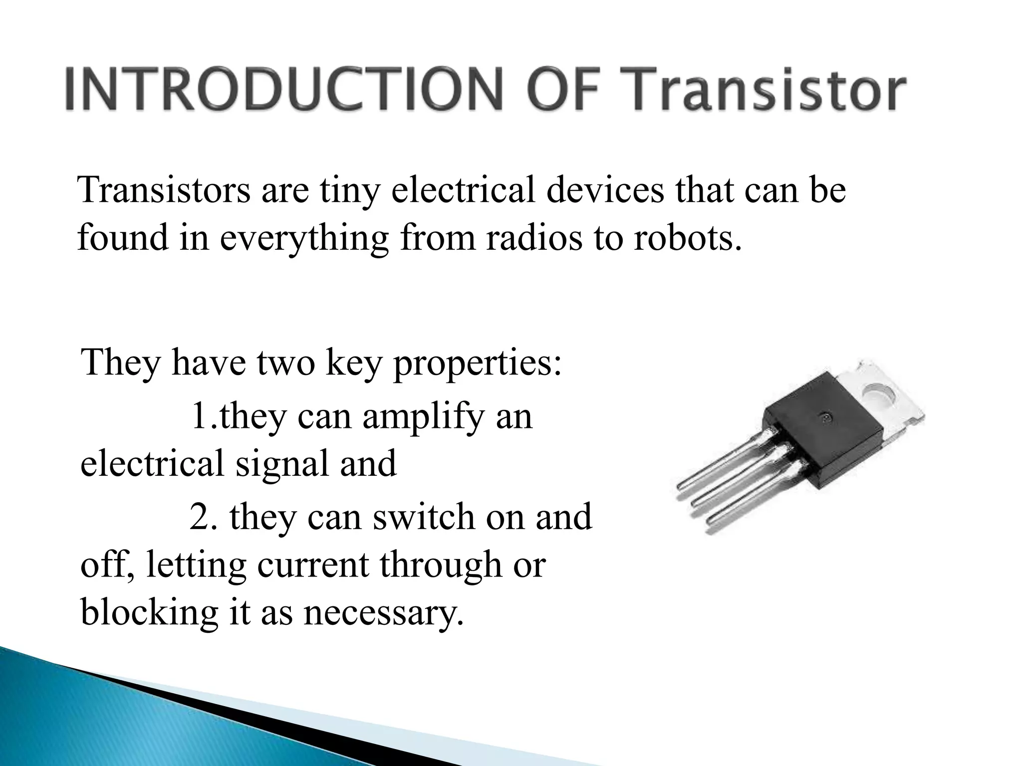 They have two key properties:
1.they can amplify an
electrical signal and
2. they can switch on and
off, letting current through or
blocking it as necessary.
Transistors are tiny electrical devices that can be
found in everything from radios to robots.
 