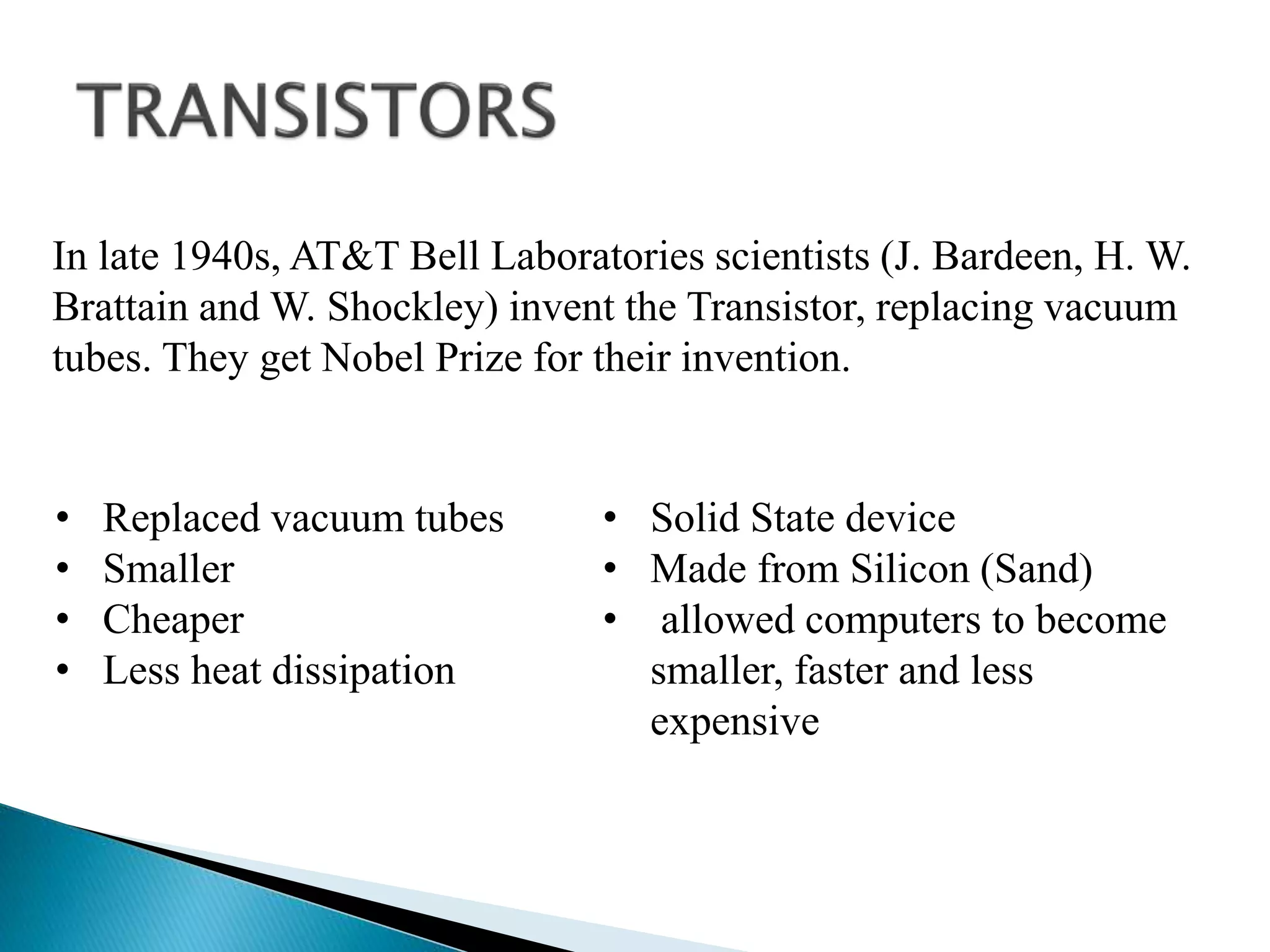 In late 1940s, AT&T Bell Laboratories scientists (J. Bardeen, H. W.
Brattain and W. Shockley) invent the Transistor, replacing vacuum
tubes. They get Nobel Prize for their invention.
• Replaced vacuum tubes
• Smaller
• Cheaper
• Less heat dissipation
• Solid State device
• Made from Silicon (Sand)
• allowed computers to become
smaller, faster and less
expensive
 