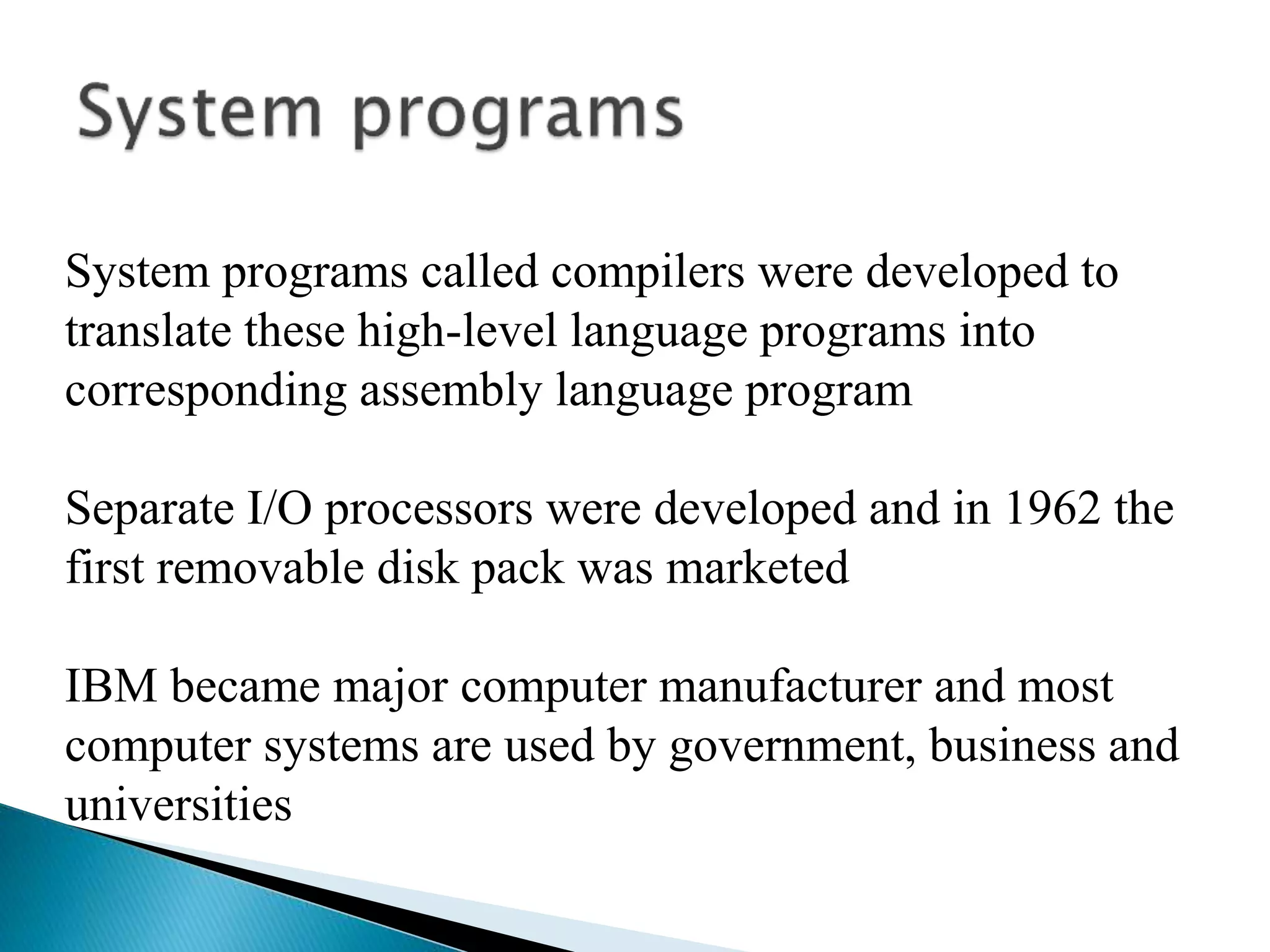 System programs called compilers were developed to
translate these high-level language programs into
corresponding assembly language program
Separate I/O processors were developed and in 1962 the
first removable disk pack was marketed
IBM became major computer manufacturer and most
computer systems are used by government, business and
universities
 