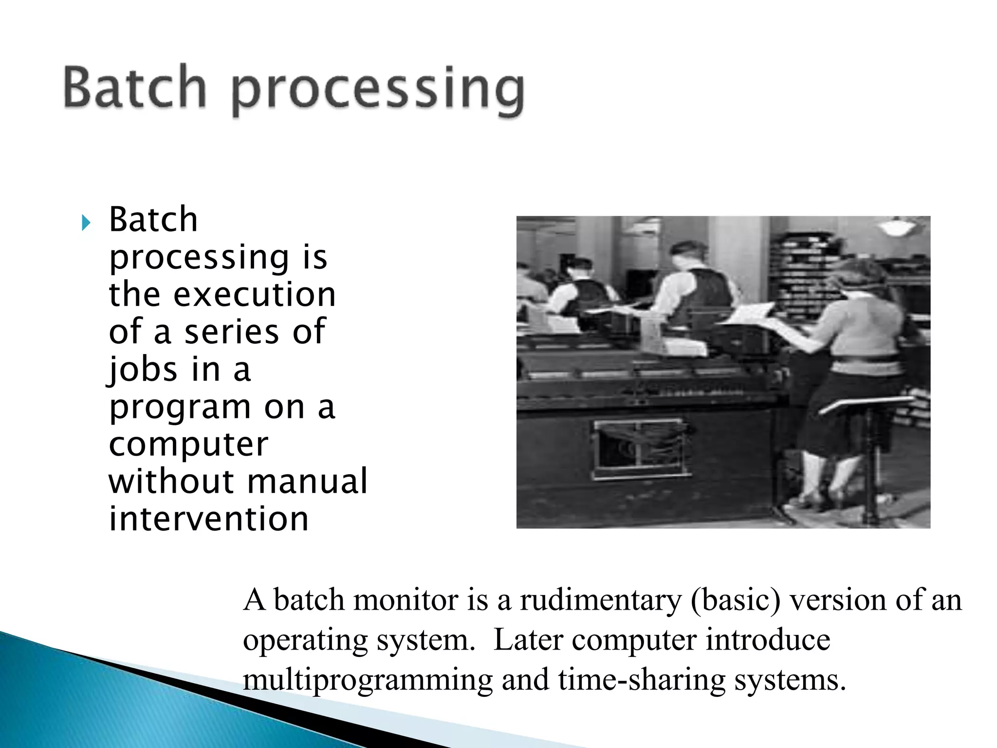  Batch
processing is
the execution
of a series of
jobs in a
program on a
computer
without manual
intervention
A batch monitor is a rudimentary (basic) version of an
operating system. Later computer introduce
multiprogramming and time-sharing systems.
 