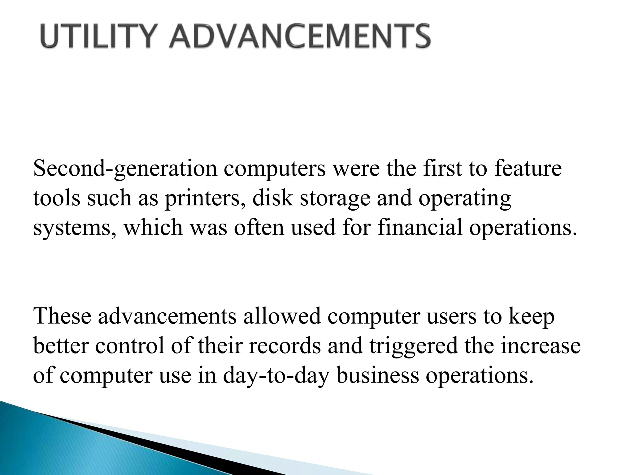 Second-generation computers were the first to feature
tools such as printers, disk storage and operating
systems, which was often used for financial operations.
These advancements allowed computer users to keep
better control of their records and triggered the increase
of computer use in day-to-day business operations.
 