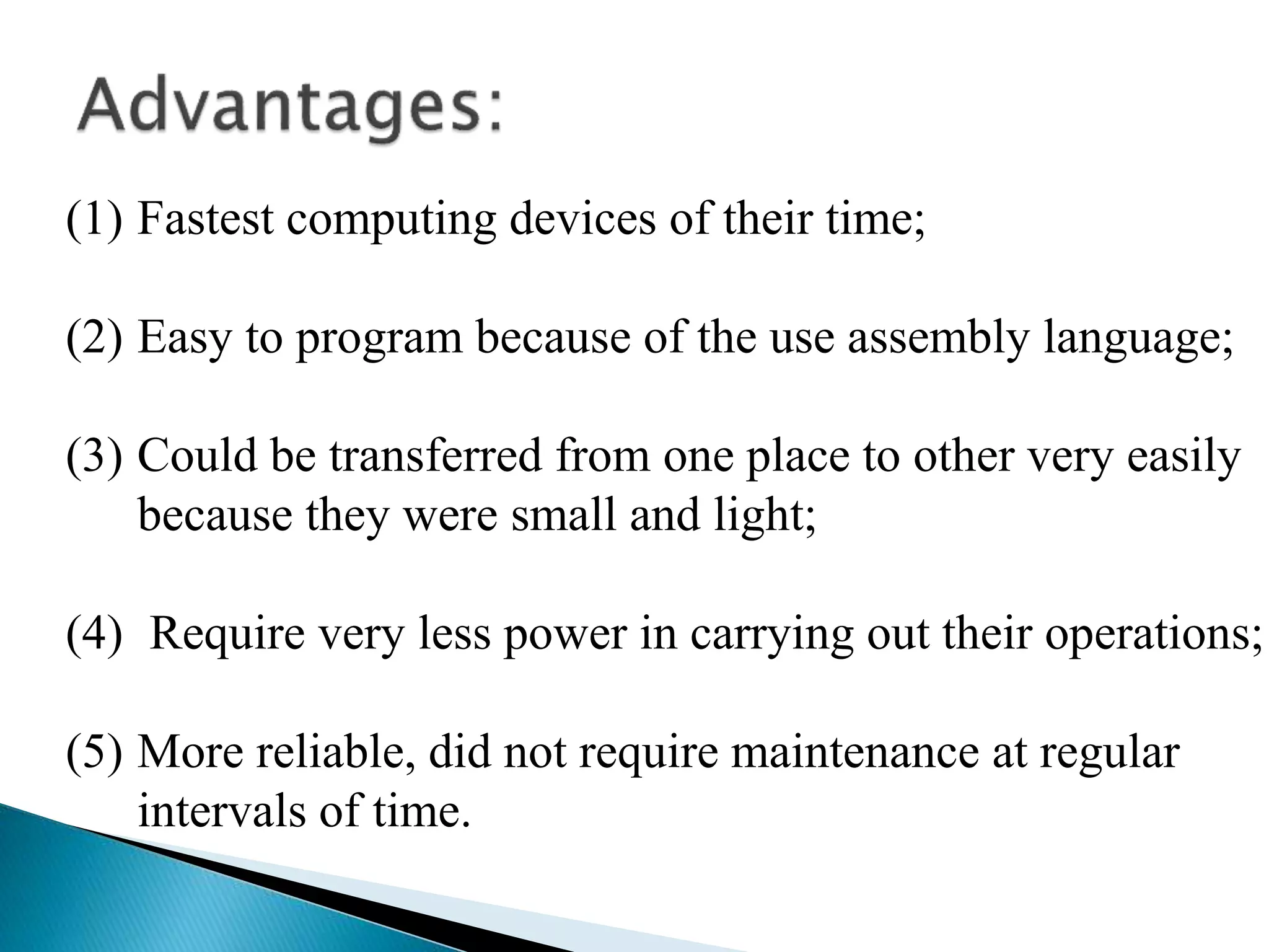 (1) Fastest computing devices of their time;
(2) Easy to program because of the use assembly language;
(3) Could be transferred from one place to other very easily
because they were small and light;
(4) Require very less power in carrying out their operations;
(5) More reliable, did not require maintenance at regular
intervals of time.
 