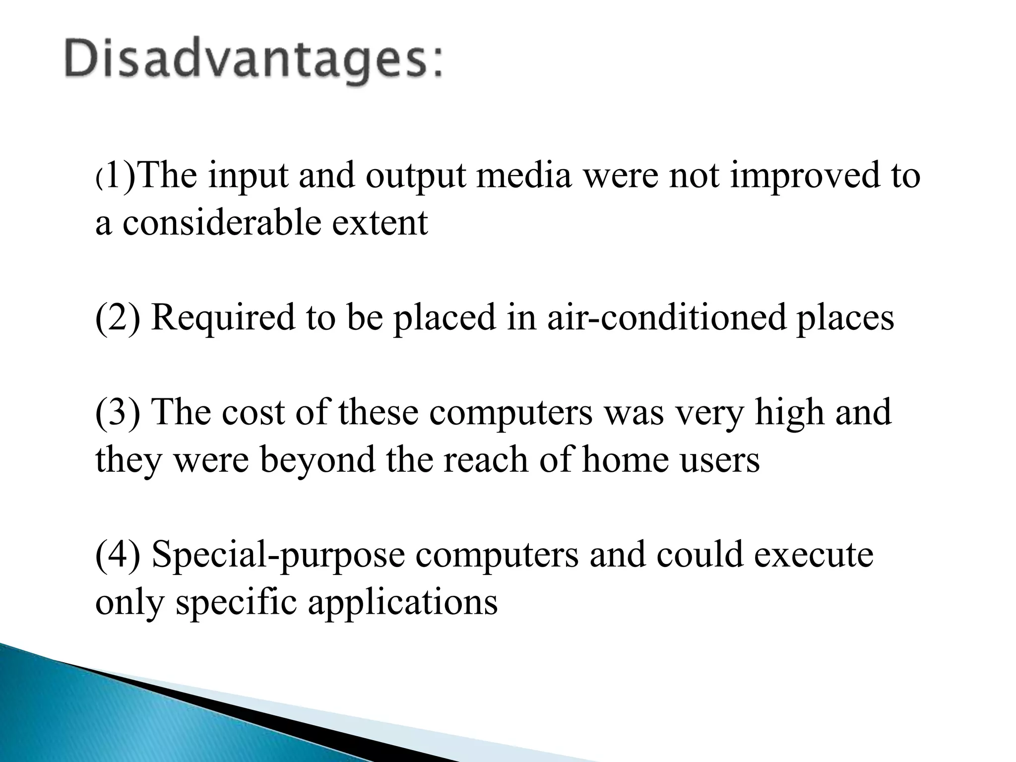 (1)The input and output media were not improved to
a considerable extent
(2) Required to be placed in air-conditioned places
(3) The cost of these computers was very high and
they were beyond the reach of home users
(4) Special-purpose computers and could execute
only specific applications
 