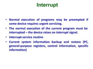 Interrupt
• Normal execution of programs may be preempted if
some device requires urgent servicing.
• The normal execution of the current program must be
interrupted – the device raises an interrupt signal.
• Interrupt-service routine
• Current system information backup and restore (PC,
general-purpose registers, control information, specific
information)
 