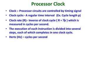 Processor Clock
• Clock :- Processor circuits are controlled by timing signal
• Clock cycle:- A regular time interval (Ex. Cycle length p)
• Clock rate (R):- Inverse of clock cycle { R = ⅟p } which is
measured in cycles per second.
• The execution of each instruction is divided into several
steps, each of which completes in one clock cycle.
• Hertz (Hz) – cycles per second
 
