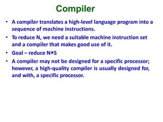 Compiler
• A compiler translates a high-level language program into a
sequence of machine instructions.
• To reduce N, we need a suitable machine instruction set
and a compiler that makes good use of it.
• Goal – reduce N×S
• A compiler may not be designed for a specific processor;
however, a high-quality compiler is usually designed for,
and with, a specific processor.
 