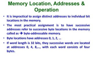 Memory Location, Addresses &
Operation
• It is impractical to assign distinct addresses to individual bit
locations in the memory.
• The most practical assignment is to have successive
addresses refer to successive byte locations in the memory
called as  byte-addressable memory.
• Byte locations have addresses 0, 1, 2, …
• If word length is 32 bits, they successive words are located
at addresses 0, 4, 8,…, with each word consists of four
bytes.
 