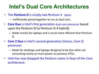 Intel’s Dual Core Architectures
• The Pentium D is simply two Pentium 4 cpus:
– Inefficiently paired together to run as dual core.
• Core Duo is Intel's first generation dual core processor based
upon the Pentium M (a Pentium III-4 hybrid):
– Made mostly for laptops and is much more efficient than Pentium
D.
• Core 2 Duo is Intel's second generation (hence, Core 2)
processor:
– Made for desktops and laptops designed to be fast while not
consuming nearly as much power as previous CPUs.
• Intel has now dropped the Pentium name in favor of the Core
architecture.
 