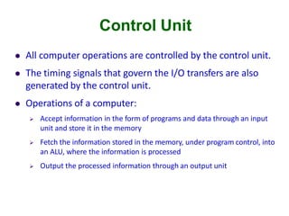 Control Unit
 All computer operations are controlled by the control unit.
 The timing signals that govern the I/O transfers are also
generated by the control unit.
 Operations of a computer:
 Accept information in the form of programs and data through an input
unit and store it in the memory
 Fetch the information stored in the memory, under program control, into
an ALU, where the information is processed
 Output the processed information through an output unit
 