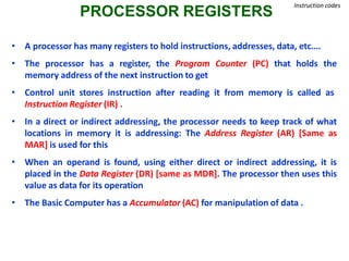 PROCESSOR REGISTERS
Instruction codes
• A processor has many registers to hold instructions, addresses, data, etc….
• The processor has a register, the Program Counter (PC) that holds the
memory address of the next instruction to get
• Control unit stores instruction after reading it from memory is called as
Instruction Register (IR) .
• In a direct or indirect addressing, the processor needs to keep track of what
locations in memory it is addressing: The Address Register (AR) [Same as
MAR] is used for this
• When an operand is found, using either direct or indirect addressing, it is
placed in the Data Register (DR) [same as MDR]. The processor then uses this
value as data for its operation
• The Basic Computer has a Accumulator (AC) for manipulation of data .
 
