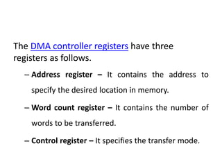 The DMA controller registers have three
registers as follows.
– Address register – It contains the address to
specify the desired location in memory.
– Word count register – It contains the number of
words to be transferred.
– Control register – It specifies the transfer mode.
 