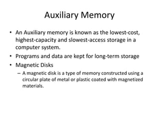 Auxiliary Memory
• An Auxiliary memory is known as the lowest-cost,
highest-capacity and slowest-access storage in a
computer system.
• Programs and data are kept for long-term storage
• Magnetic Disks
– A magnetic disk is a type of memory constructed using a
circular plate of metal or plastic coated with magnetized
materials.
 