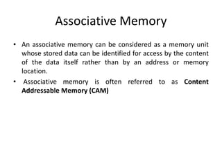 Associative Memory
• An associative memory can be considered as a memory unit
whose stored data can be identified for access by the content
of the data itself rather than by an address or memory
location.
• Associative memory is often referred to as Content
Addressable Memory (CAM)
 