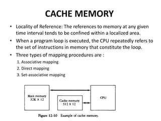 CACHE MEMORY
• Locality of Reference: The references to memory at any given
time interval tends to be confined within a localized area.
• When a program loop is executed, the CPU repeatedly refers to
the set of instructions in memory that constitute the loop.
• Three types of mapping procedures are :
1. Associative mapping
2. Direct mapping
3. Set-associative mapping
 