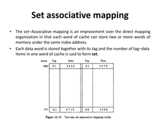 Set associative mapping
• The set‒Associative mapping is an improvement over the direct mapping
organization in that each word of cache can store two or more words of
memory under the same index address.
• Each data word is stored together with its tag and the number of tag‒data
items in one word of cache is said to form set.
 