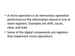 • A micro operation is an elementary operation
performed on the information stored in one or
more registers. Examples are shift, count,
clear, and load.
• Some of the digital components are registers
that implement micro operations.
 