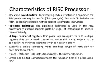 Characteristics of RISC Processor
• One cycle execution time: For executing each instruction in a computer, the
RISC processors require one CPI (Clock per cycle). And each CPI includes the
fetch, decode and execute method applied in computer instruction.
• Pipelining technique: The pipelining technique is used in the RISC
processors to execute multiple parts or stages of instructions to perform
more efficiently.
• A large number of registers: RISC processors are optimized with multiple
registers that can be used to store instruction and quickly respond to the
computer and minimize interaction with computer memory.
• supports a simple addressing mode and fixed length of instruction for
executing the pipeline.
• It uses LOAD and STORE instruction to access the memory location.
• Simple and limited instruction reduces the execution time of a process in a
RISC.
 