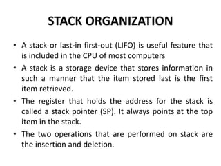 STACK ORGANIZATION
• A stack or last-in first-out (LIFO) is useful feature that
is included in the CPU of most computers
• A stack is a storage device that stores information in
such a manner that the item stored last is the first
item retrieved.
• The register that holds the address for the stack is
called a stack pointer (SP). It always points at the top
item in the stack.
• The two operations that are performed on stack are
the insertion and deletion.
 
