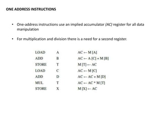 ONE ADDRESS INSTRUCTIONS
• One-address instructions use an implied accumulator (AC) register for all data
manipulation
• For multiplication and division there is a need for a second register.
 