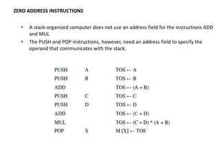 • A stack-organized computer does not use an address field for the instructions ADD
and MUL
• The PUSH and POP instructions, however, need an address field to specify the
operand that communicates with the stack.
ZERO ADDRESS INSTRUCTIONS
 
