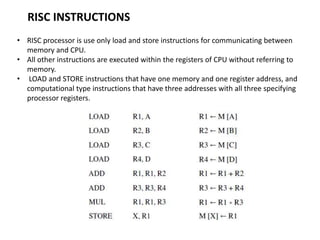 RISC INSTRUCTIONS
• RISC processor is use only load and store instructions for communicating between
memory and CPU.
• All other instructions are executed within the registers of CPU without referring to
memory.
• LOAD and STORE instructions that have one memory and one register address, and
computational type instructions that have three addresses with all three specifying
processor registers.
 