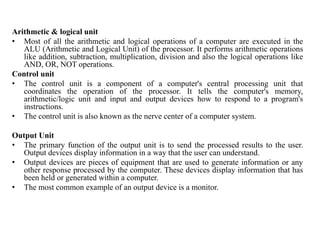 Arithmetic & logical unit
• Most of all the arithmetic and logical operations of a computer are executed in the
ALU (Arithmetic and Logical Unit) of the processor. It performs arithmetic operations
like addition, subtraction, multiplication, division and also the logical operations like
AND, OR, NOT operations.
Control unit
• The control unit is a component of a computer's central processing unit that
coordinates the operation of the processor. It tells the computer's memory,
arithmetic/logic unit and input and output devices how to respond to a program's
instructions.
• The control unit is also known as the nerve center of a computer system.
Output Unit
• The primary function of the output unit is to send the processed results to the user.
Output devices display information in a way that the user can understand.
• Output devices are pieces of equipment that are used to generate information or any
other response processed by the computer. These devices display information that has
been held or generated within a computer.
• The most common example of an output device is a monitor.
 