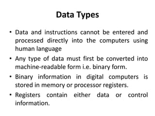 Data Types
• Data and instructions cannot be entered and
processed directly into the computers using
human language
• Any type of data must first be converted into
machine-readable form i.e. binary form.
• Binary information in digital computers is
stored in memory or processor registers.
• Registers contain either data or control
information.
 