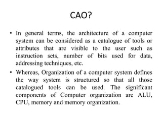 CAO?
• In general terms, the architecture of a computer
system can be considered as a catalogue of tools or
attributes that are visible to the user such as
instruction sets, number of bits used for data,
addressing techniques, etc.
• Whereas, Organization of a computer system defines
the way system is structured so that all those
catalogued tools can be used. The significant
components of Computer organization are ALU,
CPU, memory and memory organization.
 