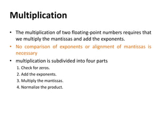Multiplication
• The multiplication of two floating-point numbers requires that
we multiply the mantissas and add the exponents.
• No comparison of exponents or alignment of mantissas is
necessary
• multiplication is subdivided into four parts
1. Check for zeros.
2. Add the exponents.
3. Multiply the mantissas.
4. Normalize the product.
 