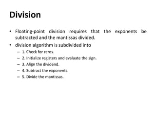 Division
• Floating-point division requires that the exponents be
subtracted and the mantissas divided.
• division algorithm is subdivided into
– 1. Check for zeros.
– 2. Initialize registers and evaluate the sign.
– 3. Align the dividend.
– 4. Subtract the exponents.
– 5. Divide the mantissas.
 