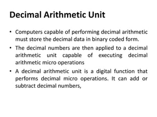 Decimal Arithmetic Unit
• Computers capable of performing decimal arithmetic
must store the decimal data in binary coded form.
• The decimal numbers are then applied to a decimal
arithmetic unit capable of executing decimal
arithmetic micro operations
• A decimal arithmetic unit is a digital function that
performs decimal micro operations. It can add or
subtract decimal numbers,
 