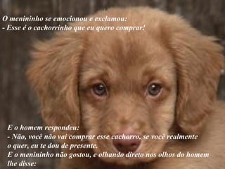 O menininho se emocionou e exclamou:  - Esse é o cachorrinho que eu quero comprar! E o homem respondeu: - Não, você não vai comprar esse cachorro, se você realmente  o quer, eu te dou de presente.  E o menininho não gostou, e olhando direto nos olhos do homem  lhe disse: 