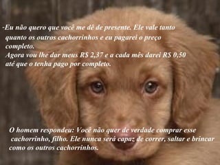 Eu não quero que você me dê de presente. Ele vale tanto   quanto os outros cachorrinhos e eu pagarei o preço completo. Agora vou lhe dar meus R$ 2,37 e a cada mês darei R$ 0,50  até que o tenha pago por completo. O homem respondeu: Você não quer de verdade comprar esse cachorrinho, filho. Ele nunca será capaz de correr, saltar e brincar  como os outros cachorrinhos. 