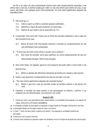2
Ao fim e ao cabo, foi uma confrontação intensa entre dois temperamentos parecidos, o da
minha mãe e o do cão. A senhora acabou por ceder e o cão veio dormir para dentro de casa, o que
nunca, até então, com qualquer outro tinha acontecido. Foi uma vitória significativa daquele cão
chamado Kurika.
1. Cão como tu (…).
1.1. Indica a quem se refere o pronome pessoal sublinhado.
1.2. Identifica a figura de estilo presente na transcrição.
1.3. Explica de que modo o cão se assemelha ao “tu”.
2. A expressão “Cão como nós” mostra que os filhos do narrador comparam o cão a cada um
dos humanos lá de casa.
2.1. Retira do texto três informações relativas a atitudes ou comportamentos do cão
que justifiquem essa comparação.
3. “ É certo que ele tinha umas contas a ajustar com a senhora.”
3.1. Esta frase do narrador serve para justificar um certo comportamento do cão em
determinada situação. Refere essa situação.
4. Num certo Natal, em Águeda, gerou-se uma pequena discussão sobre o local onde o cão
deveria ficar.
4.1. Refere a opinião dos diferentes elementos da família em relação a este assunto.
5. Indica o que aproxima o temperamento da mãe do narrador e do cão.
6. “Foi uma vitória significativa daquele cão chamado Kurika.”
6.1. Refere o que fez a mãe do narrador mudar de opinião e deixar o cão dormir em
casa.
7. Classifica o narrador do texto quanto à sua participação na história. Justifica a tua
resposta com um determinante, um pronome e um verbo.
Grupo II CEL
1. Tendo em conta o que aprendeste sobre língua padrão, as variedades do português e os registos de
língua, seleciona as afirmações verdadeiras.
a) A variedade europeia do português corresponde à língua falada em Portugal continental e nas ilhas.
b) O português falado em Portugal é igual em todo o território.
c) A frase “- Você me falou sobre a capitura do ladrão.” Corresponde à variedade brasileira do
português.
d) O discurso oral é sempre informal.
e) A forma como tratamos as pessoas a quem nos dirigimos varia em função da situação de comunicação.
 