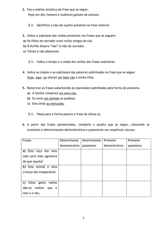 3
2. Faz a análise sintática da frase que se segue:
Hoje em dia, homens e mulheres gostam de animais.
2.1. Identifica o tipo de sujeito presente na frase anterior.
3. Indica a subclasse dos verbos presentes nas frases que se seguem.
a) Os filhos do narrador eram muito amigos do cão.
b) O KuriKa dissera “não” à mãe do narrador.
c) Talvez o cão adoecesse.
3.1. Indica o tempo e o modo dos verbos das frases anteriores.
4. Indica as classes e as subclasses das palavras sublinhadas na frase que se segue:
Hoje, aqui, eu ofereci um belo cão à minha filha.
5. Reescreve as frases substituindo as expressões sublinhadas pela forma do pronome.
a) A família comprará um novo cão.
b) Eu teria uns animais se pudesse.
c) Eles lerão as instruções.
5.1. Passa para a forma passiva a frase da alínea a).
6. A partir das frases apresentadas, completa o quadro que se segue, colocando os
pronomes e determinantes demonstrativos e possessivos nas respetivas colunas.
Frases Determinante
demonstrativo
Determinante
possessivo
Pronome
demonstrativo
Pronome
possessivo
a) Esta raça dos teus
cães será mais agressiva
do que aquela?
b) Este animal e esta
criança são inseparáveis.
c) Estes gatos vadios
dão-se melhor que o
meu e o teu.
 
