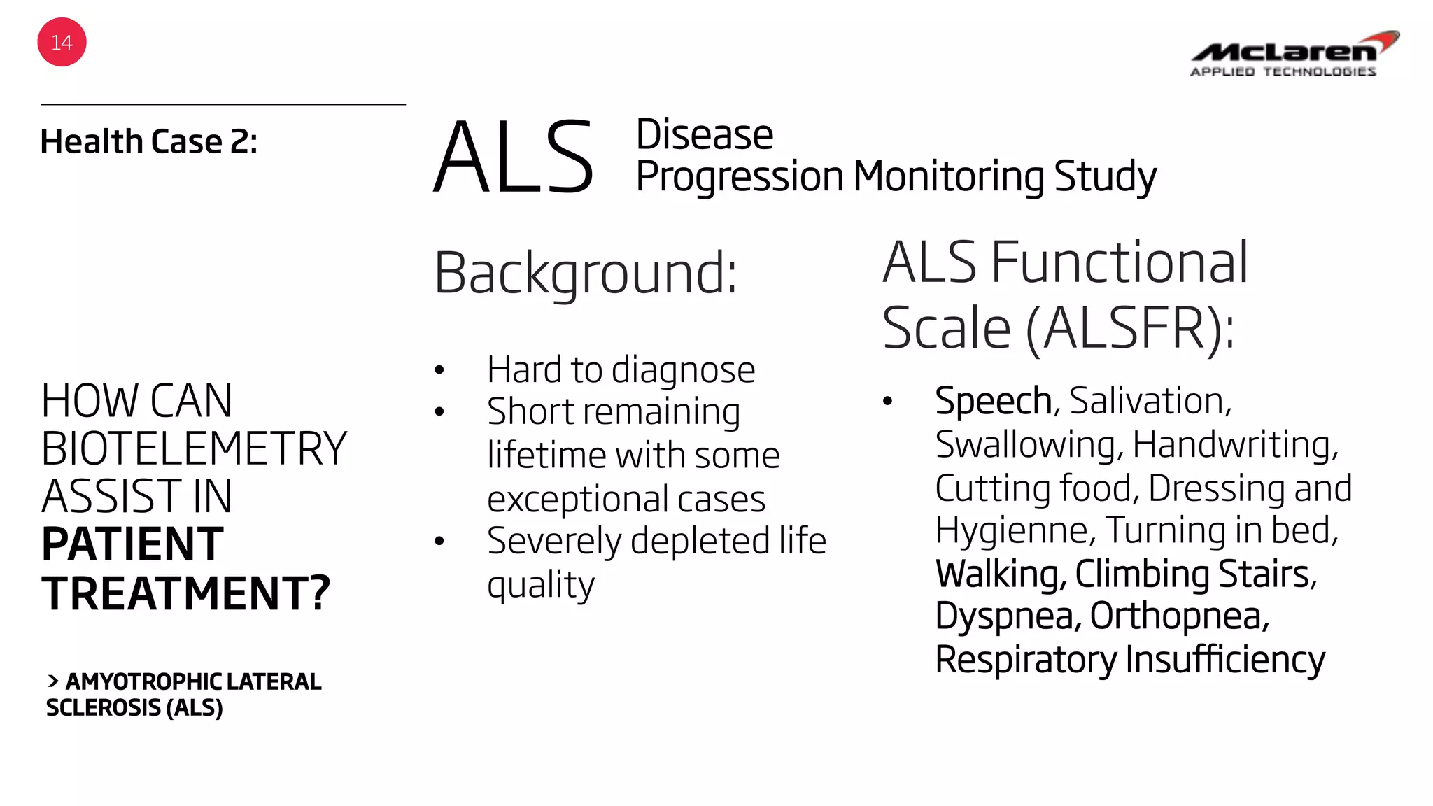 Health Case 2:
14
HOW CAN
BIOTELEMETRY
ASSIST IN
PATIENT
TREATMENT?
> AMYOTROPHIC LATERAL
SCLEROSIS (ALS)
ALS Disease
Progression Monitoring Study
Background:
•  Hard to diagnose
•  Short remaining
lifetime with some
exceptional cases
•  Severely depleted life
quality
ALS Functional
Scale (ALSFR):
•  Speech, Salivation,
Swallowing, Handwriting,
Cutting food, Dressing and
Hygienne, Turning in bed,
Walking, Climbing Stairs,
Dyspnea, Orthopnea,
Respiratory Insuﬃciency
 