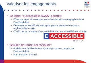 • Le label “e-accessible RGAA” permet:
– D'encourager et valoriser les administrations engagées dans
l'accessibilité
– De mesurer les efforts entrepris pour atteindre le niveau
réglementaire (AA)
– D'afficher un niveau d'accessibilité via une signalétique simple
• Feuilles de route Accessibilité:
– établir une feuille de route de la prise en compte de
l'accessibilité
– Plan d'action annuel
12
Valoriser les engagements
 