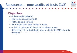 • Disponibles:
– Grille d'audit (tableur)
– Modèle de rapport d'audit
– Méthodologie de tests
– Référentiel pour Web mobile /tactile
– Guide de test des applications mobiles natives
– Référentiel et méthodologie pour les tests de CMS et outils
d'édition
13
Ressources – pour audits et tests (1/2)
 