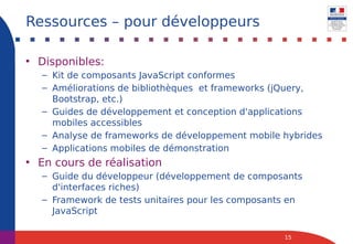 • Disponibles:
– Kit de composants JavaScript conformes
– Améliorations de bibliothèques et frameworks (jQuery,
Bootstrap, etc.)
– Guides de développement et conception d'applications
mobiles accessibles
– Analyse de frameworks de développement mobile hybrides
– Applications mobiles de démonstration
• En cours de réalisation
– Guide du développeur (développement de composants
d'interfaces riches)
– Framework de tests unitaires pour les composants en
JavaScript
15
Ressources – pour développeurs
 