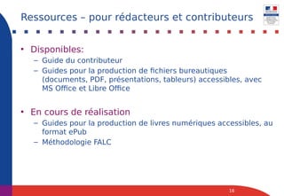 • Disponibles:
– Guide du contributeur
– Guides pour la production de fichiers bureautiques
(documents, PDF, présentations, tableurs) accessibles, avec
MS Office et Libre Office
• En cours de réalisation
– Guides pour la production de livres numériques accessibles, au
format ePub
– Méthodologie FALC
16
Ressources – pour rédacteurs et contributeurs
 