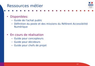 • Disponibles:
– Guide de l'achat public
– Définition du poste et des missions du Référent Accessibilité
Numérique
• En cours de réalisation
– Guide pour concepteurs
– Guide pour décideurs
– Guide pour chefs de projet
17
Ressources métier
 