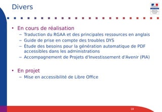 • En cours de réalisation
– Traduction du RGAA et des principales ressources en anglais
– Guide de prise en compte des troubles DYS
– Étude des besoins pour la génération automatique de PDF
accessibles dans les administrations
– Accompagnement de Projets d'Investissement d'Avenir (PIA)
• En projet
– Mise en accessibilité de Libre Office
18
Divers
 