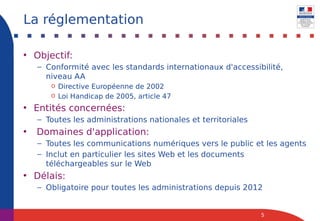 • Objectif:
– Conformité avec les standards internationaux d'accessibilité,
niveau AA
o Directive Européenne de 2002
o Loi Handicap de 2005, article 47
• Entités concernées:
– Toutes les administrations nationales et territoriales
• Domaines d'application:
– Toutes les communications numériques vers le public et les agents
– Inclut en particulier les sites Web et les documents
téléchargeables sur le Web
• Délais:
– Obligatoire pour toutes les administrations depuis 2012
5
La réglementation
 