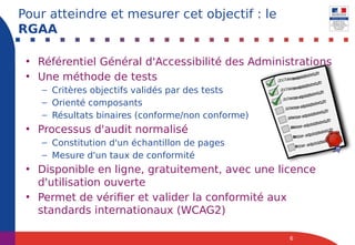 • Référentiel Général d'Accessibilité des Administrations
• Une méthode de tests
– Critères objectifs validés par des tests
– Orienté composants
– Résultats binaires (conforme/non conforme)
• Processus d'audit normalisé
– Constitution d'un échantillon de pages
– Mesure d'un taux de conformité
• Disponible en ligne, gratuitement, avec une licence
d'utilisation ouverte
• Permet de vérifier et valider la conformité aux
standards internationaux (WCAG2)
6
Pour atteindre et mesurer cet objectif : le
RGAA
 