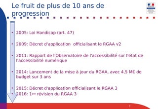 • 2005: Loi Handicap (art. 47)
• 2009: Décret d'application officialisant le RGAA v2
• 2011: Rapport de l'Observatoire de l'accessibilité sur l'état de
l'accessibilité numérique
• 2014: Lancement de la mise à jour du RGAA, avec 4,5 M€ de
budget sur 3 ans
• 2015: Décret d'application officialisant le RGAA 3
• 2016: 1ère révision du RGAA 3
7
Le fruit de plus de 10 ans de
progression
 
