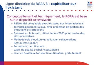 Conceptuellement et techniquement, le RGAA est basé
sur le dispositif AccessiWeb:
– Référentiel compatible avec les standards internationaux
– Technologiquement à jour, avec processus de gestion des
évolutions et corrections
– Éprouvé sur le terrain, utilisé depuis 2003 pour rendre des
sites accessibles
– Méthodologie d'écriture et validation collaboratives
– Ressources support
– Formations, certifications
– Label de qualité ("label AccessiWeb")
– Licence flexible autorisant la réutilisation, gratuitement
9
Ligne directrice du RGAA 3 : capitaliser sur
l'existant
 