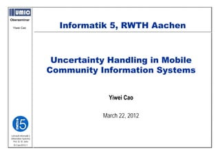 Oberseminar

  Yiwei Cao                Informatik 5, RWTH Aachen
                                      5



                          Uncertainty Handling in Mobile
                         Community Information Systems


                                      Yiwei Cao

                                    March 22, 2012


Lehrstuhl Informatik 5
(Information Systems)
   Prof. Dr. M. Jarke
  I5-Cao-0312-1
 