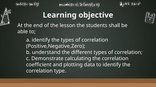 Learning objective
a. identify the types of correlation
(Positive,Negative,Zero);
b. understand the different types of correlation;
c. Demonstrate calculating the correlation
coefficient and plotting data to identify the
correlation type.
At the end of the lesson the students shall be
able to;
 