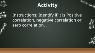 Activity
Instructions: Identify if it is Positive
correlation, negative correlation or
zero correlation.
 