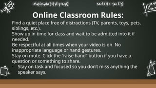 Online Classroom Rules:
Find a quiet place free of distractions (TV, parents, toys, pets,
siblings, etc.).
Show up in time for class and wait to be admitted into it if
needed.
Be respectful at all times when your video is on. No
inappropriate language or hand gestures.
Stay on mute. Click the “raise hand” button if you have a
question or something to share.
• Stay on task and focused so you don’t miss anything the
speaker says.
 